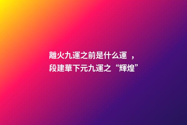 離火九運之前是什么運，段建華下元九運之“輝煌”